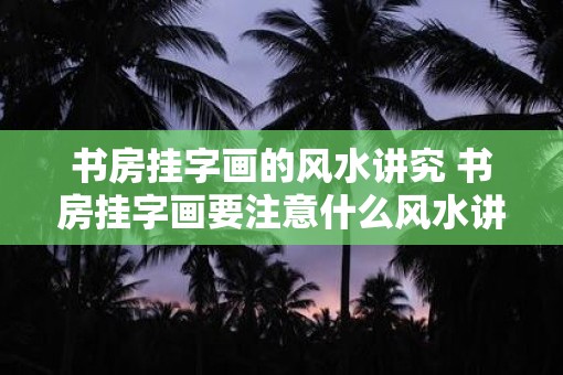 书房挂字画的风水讲究 书房挂字画要注意什么风水讲究