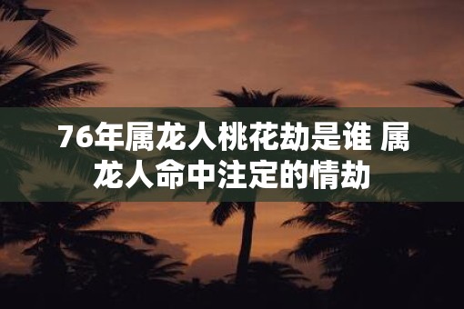 76年属龙人桃花劫是谁 属龙人命中注定的情劫