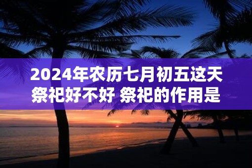 2025年农历七月初五这天祭祀好不好 祭祀的作用是什么