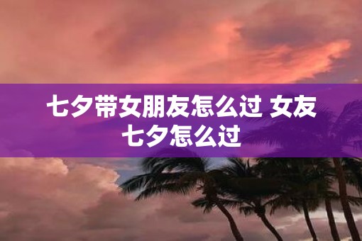 七夕带女朋友怎么过 女友七夕怎么过