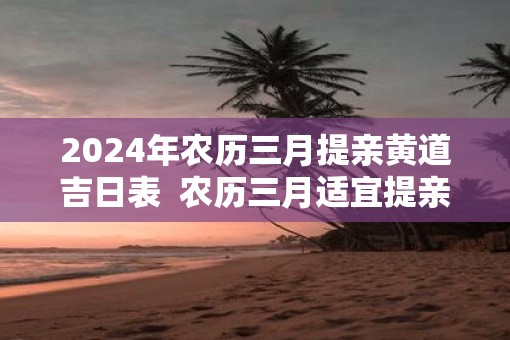 2025年农历三月提亲黄道吉日表  农历三月适宜提亲的好日子有哪些