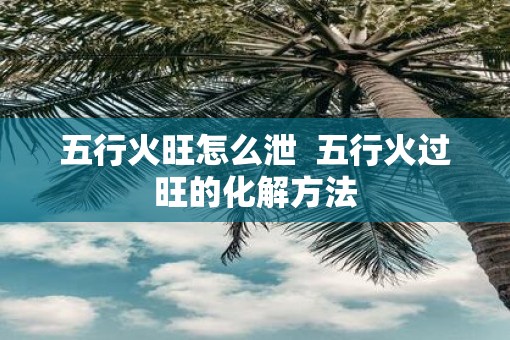 五行火旺怎么泄  五行火过旺的化解方法