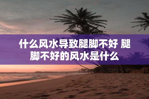 什么风水导致腿脚不好 腿脚不好的风水是什么