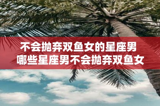 不会抛弃双鱼女的星座男 哪些星座男不会抛弃双鱼女