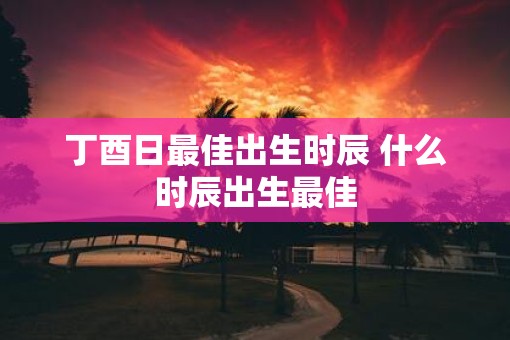丁酉日最佳出生时辰 什么时辰出生最佳