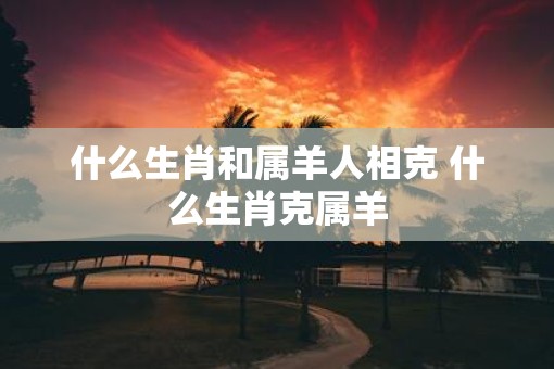 什么生肖和属羊人相克 什么生肖克属羊