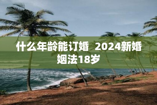 什么年龄能订婚  2025新婚姻法18岁