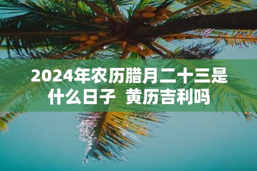 2025年农历腊月二十三是什么日子  黄历吉利吗