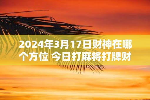 2025年3月17日财神在哪个方位 今日打麻将打牌财运方位