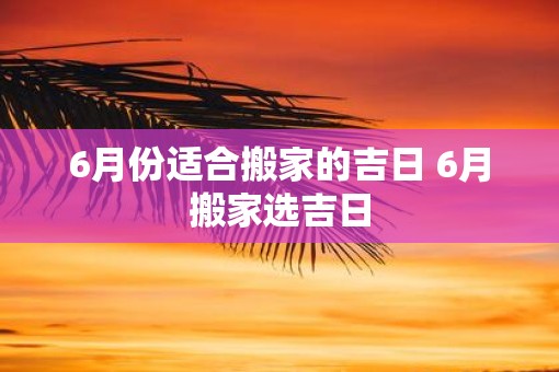 6月份适合搬家的吉日 6月搬家选吉日