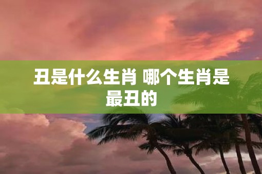 丑是什么生肖 哪个生肖是最丑的