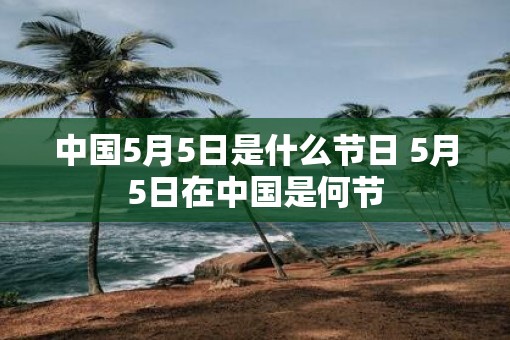 中国5月5日是什么节日 5月5日在中国是何节 中国5月5日是什么节日 5月5日在中国是何节