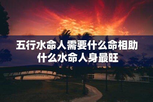 五行水命人需要什么命相助 什么水命人身最旺