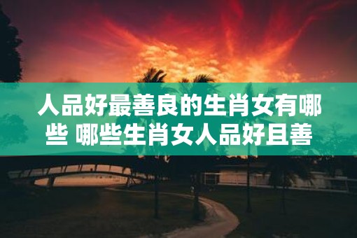 人品好最善良的生肖女有哪些 哪些生肖女人品好且善良