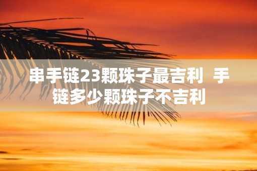 串手链23颗珠子最吉利  手链多少颗珠子不吉利