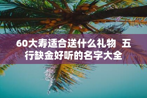 60大寿适合送什么礼物  五行缺金好听的名字大全