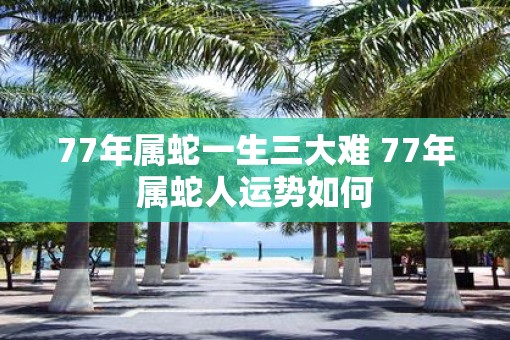 77年属蛇一生三大难 77年属蛇人运势如何