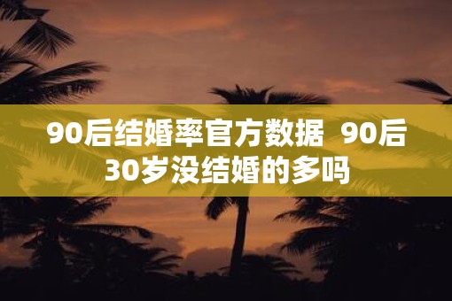 90后结婚率官方数据  90后30岁没结婚的多吗