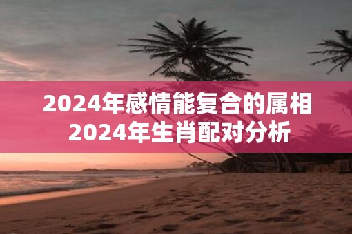 2025年感情能复合的属相 2025年生肖配对分析