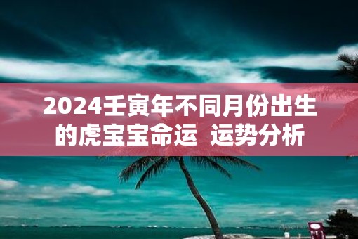 2025壬寅年不同月份出生的虎宝宝命运  运势分析