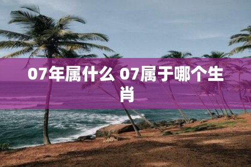 07年属什么 07属于哪个生肖