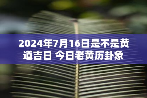 2025年7月16日是不是黄道吉日 今日老黄历卦象