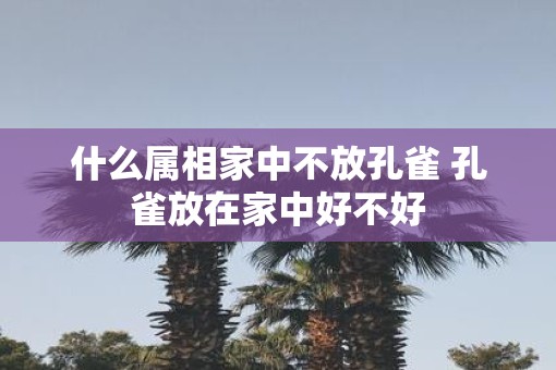 什么属相家中不放孔雀 孔雀放在家中好不好