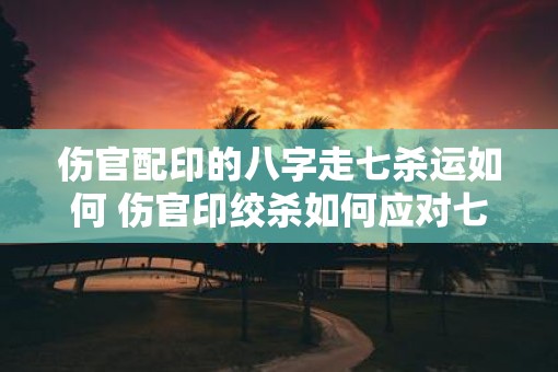 伤官配印的八字走七杀运如何 伤官印绞杀如何应对七杀流