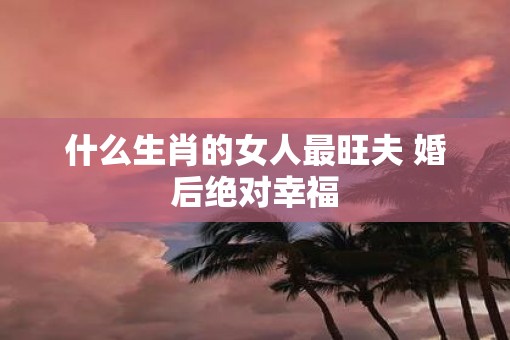 什么生肖的女人最旺夫 婚后绝对幸福