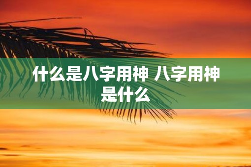 什么是八字用神 八字用神是什么