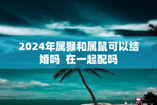 2025年属猴和属鼠可以结婚吗  在一起配吗