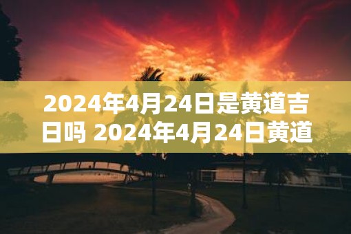 2025年4月24日是黄道吉日吗 2025年4月24日黄道吉日