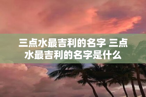 三点水最吉利的名字 三点水最吉利的名字是什么