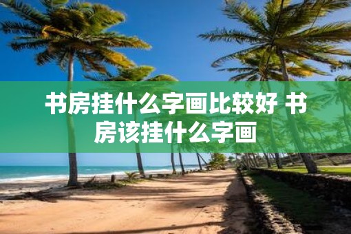 书房挂什么字画比较好 书房该挂什么字画 书房挂什么字画比较好 书房该挂什么字画