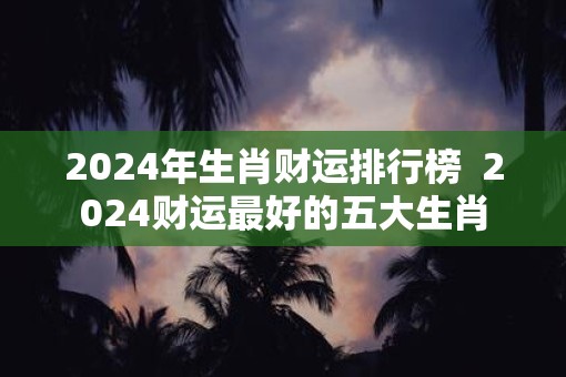 2025年生肖财运排行榜 2025财运最好的五大生肖 2025年生肖财运排行榜 2025财运最好的五大生肖