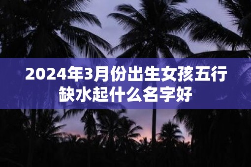 2025年3月份出生女孩五行缺水起什么名字好