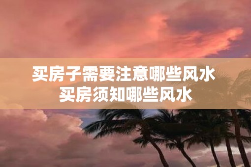 买房子需要注意哪些风水 买房须知哪些风水 买房子需要注意哪些风水 买房须知哪些风水