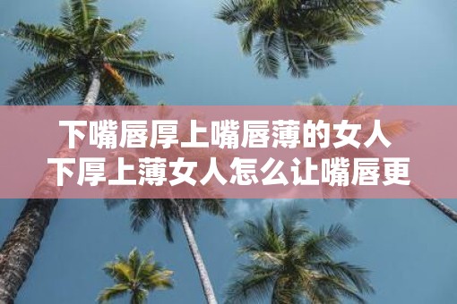 下嘴唇厚上嘴唇薄的女人 下厚上薄女人怎么让嘴唇更匀称