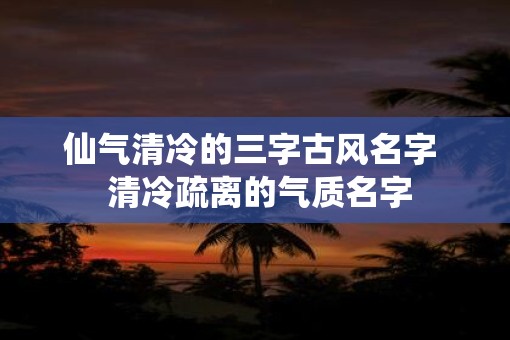 仙气清冷的三字古风名字  清冷疏离的气质名字