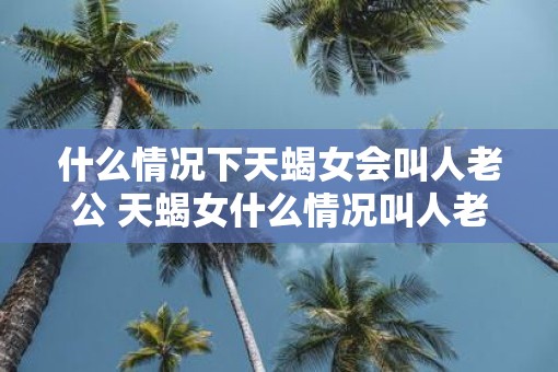 什么情况下天蝎女会叫人老公 天蝎女什么情况叫人老公