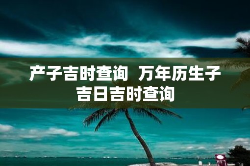 产子吉时查询  万年历生子吉日吉时查询