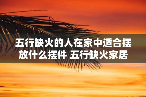 五行缺火的人在家中适合摆放什么摆件 五行缺火家居摆件推荐