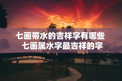 七画带水的吉祥字有哪些 七画属水字最吉祥的字 七画带水的吉祥字有哪些 七画属水字最吉祥的字