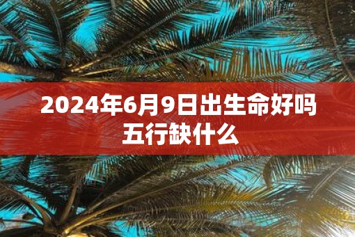 2025年6月9日出生命好吗 五行缺什么