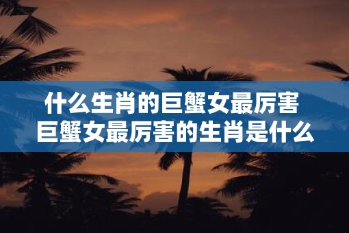 什么生肖的巨蟹女最厉害 巨蟹女最厉害的生肖是什么
