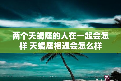 两个天蝎座的人在一起会怎样 天蝎座相遇会怎么样