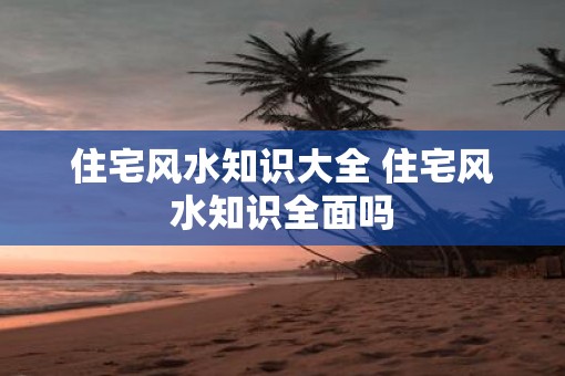 住宅风水知识大全 住宅风水知识全面吗