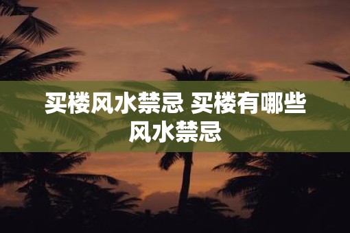 买楼风水禁忌 买楼有哪些风水禁忌