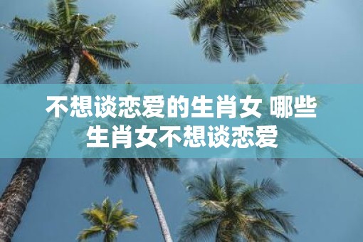 不想谈恋爱的生肖女 哪些生肖女不想谈恋爱