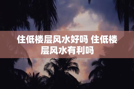 住低楼层风水好吗 住低楼层风水有利吗